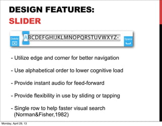 DESIGN FEATURES:
SLIDER
- Utilize edge and corner for better navigation
- Use alphabetical order to lower cognitive load
- Provide instant audio for feed-forward
- Provide flexibility in use by sliding or tapping
- Single row to help faster visual search
(Norman&Fisher,1982)
Monday, April 29, 13
 