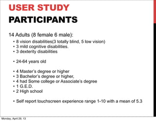 USER STUDY
PARTICIPANTS
14 Adults (8 female 6 male):
• 8 vision disabilities(3 totally blind, 5 low vision)
• 3 mild cognitive disabilities.
• 3 dexterity disabilities
• 24-64 years old
• 4 Master’s degree or higher
• 3 Bachelor’s degree or higher,
• 4 had Some college or Associate’s degree
• 1 G.E.D.
• 2 High school
• Self report touchscreen experience range 1-10 with a mean of 5.3
Monday, April 29, 13
 