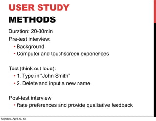 USER STUDY
METHODS
Pre-test interview:
• Background
• Computer and touchscreen experiences
Test (think out loud):
• 1. Type in “John Smith”
• 2. Delete and input a new name
Post-test interview
• Rate preferences and provide qualitative feedback
Duration: 20-30min
Monday, April 29, 13
 