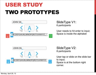 USER STUDY
TWO PROTOTYPES
SlideType V1:
6 participants
User needs to hit enter to input;
Space is inside the alphabet
SlideType V2:
8 participants
User tap or slide on the slide bar
to input;
Space is at the bottom right
corner.
Monday, April 29, 13
 