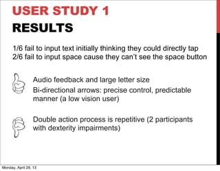 USER STUDY 1
RESULTS
Audio feedback and large letter size
Bi-directional arrows: precise control, predictable
manner (a low vision user)
Double action process is repetitive (2 participants
with dexterity impairments)
1/6 fail to input text initially thinking they could directly tap
2/6 fail to input space cause they can’t see the space button
Monday, April 29, 13
 