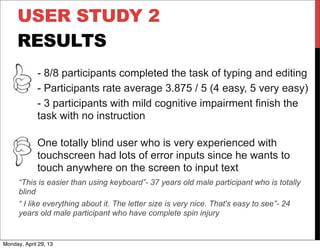 USER STUDY 2
RESULTS
- 8/8 participants completed the task of typing and editing
- Participants rate average 3.875 / 5 (4 easy, 5 very easy)
- 3 participants with mild cognitive impairment finish the
task with no instruction
One totally blind user who is very experienced with
touchscreen had lots of error inputs since he wants to
touch anywhere on the screen to input text
“This is easier than using keyboard”- 37 years old male participant who is totally
blind
“ I like everything about it. The letter size is very nice. That's easy to see”- 24
years old male participant who have complete spin injury
Monday, April 29, 13
 