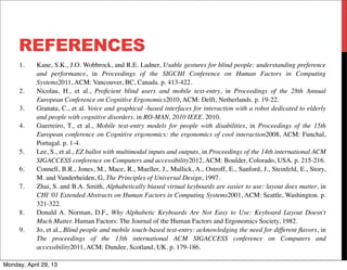REFERENCES
1.	

 Kane, S.K., J.O. Wobbrock, and R.E. Ladner, Usable gestures for blind people: understanding preference
and performance, in Proceedings of the SIGCHI Conference on Human Factors in Computing
Systems2011, ACM: Vancouver, BC, Canada. p. 413-422.
2.	

 Nicolau, H., et al., Proﬁcient blind users and mobile text-entry, in Proceedings of the 28th Annual
European Conference on Cognitive Ergonomics2010, ACM: Delft, Netherlands. p. 19-22.
3.	

 Granata, C., et al. Voice and graphical -based interfaces for interaction with a robot dedicated to elderly
and people with cognitive disorders. in RO-MAN, 2010 IEEE. 2010.
4.	

 Guerreiro, T., et al., Mobile text-entry models for people with disabilities, in Proceedings of the 15th
European conference on Cognitive ergonomics: the ergonomics of cool interaction2008, ACM: Funchal,
Portugal. p. 1-4.
5.	

 Lee, S., et al., EZ ballot with multimodal inputs and outputs, in Proceedings of the 14th international ACM
SIGACCESS conference on Computers and accessibility2012, ACM: Boulder, Colorado, USA. p. 215-216.
6.	

 Connell, B.R., Jones, M., Mace, R., Mueller, J., Mullick, A., Ostroff, E., Sanford, J., Steinfeld, E., Story,
M. and Vanderheiden, G, The Principles of Universal Design, 1997.
7.	

 Zhai, S. and B.A. Smith, Alphabetically biased virtual keyboards are easier to use: layout does matter, in
CHI '01 Extended Abstracts on Human Factors in Computing Systems2001, ACM: Seattle, Washington. p.
321-322.
8.	

 Donald A. Norman, D.F., Why Alphabetic Keyboards Are Not Easy to Use: Keyboard Layout Doesn't
Much Matter. Human Factors: The Journal of the Human Factors and Ergonomics Society, 1982.
9.	

 Jo, et al., Blind people and mobile touch-based text-entry: acknowledging the need for different ﬂavors, in
The proceedings of the 13th international ACM SIGACCESS conference on Computers and
accessibility2011, ACM: Dundee, Scotland, UK. p. 179-186.
Monday, April 29, 13
 