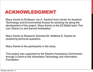 ACKNOWLEDGMENT
Many thanks to Professor Jon A. Sanford from Center for Assistive
Technology and Environmental Access for advising me along the
development of the project. Many thanks to the EZ Ballot team Tina
Lee, Elaine Liu and Samrat Ambadekar.
Many thanks to Research Scientist Mr. Matthew E. Swarts for
answering technical questions.
Many thanks to the participants in the study.
This project was supported by the Election Assistance Commission
through a Grant to the Information Technology and Information
Foundation.
Monday, April 29, 13
 
