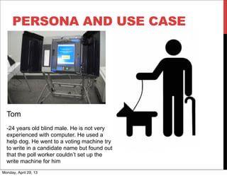 PERSONA AND USE CASE
Tom
-24 years old blind male. He is not very
experienced with computer. He used a
help dog. He went to a voting machine try
to write in a candidate name but found out
that the poll worker couldn’t set up the
write machine for him
Monday, April 29, 13
 