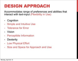 DESIGN APPROACH
Accommodates range of preferences and abilities that
interact with text-input (Flexibility in Use)
- Cognition
- Simple and Intuitive Use
- Tolerance for Error
- Vision
- Perceptible Information
- Dexterity
- Low Physical Effort
- Size and Space for Approach and Use
Monday, April 29, 13
 