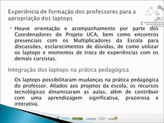 Houve orientação e acompanhamento por parte dos Coordenadores do Projeto UCA, bem como encontros presenciais com os Multiplicadores da Escola para discussões, esclarecimentos de dúvidas, de como utilizar os laptops e momentos de troca de experiências com os demais cursistas. Integração dos laptops na prática pedagógica Os laptops possibilitaram mudanças na prática pedagógica do professor. Aliados aos projetos da escola, os recursos tecnológicos dinamizaram as aulas, além de contribuir com uma aprendizagem significativa, prazerosa e interativa. 