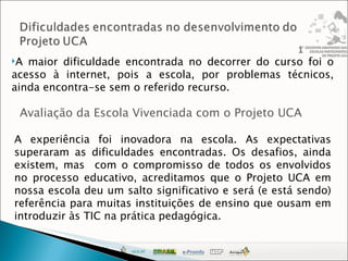 A maior dificuldade encontrada no decorrer do curso foi o acesso à internet, pois a escola, por problemas técnicos, ainda encontra-se sem o referido recurso. Avaliação da Escola Vivenciada com o Projeto UCA A experiência foi inovadora na escola. As expectativas superaram as dificuldades encontradas. Os desafios, ainda existem, mas  com o compromisso de todos os envolvidos no processo educativo, acreditamos que o Projeto UCA em nossa escola deu um salto significativo e será (e está sendo) referência para muitas instituições de ensino que ousam em introduzir às TIC na prática pedagógica. 