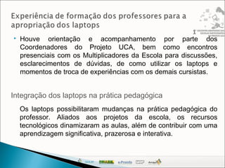  Houve orientação e acompanhamento por parte dos
Coordenadores do Projeto UCA, bem como encontros
presenciais com os Multiplicadores da Escola para discussões,
esclarecimentos de dúvidas, de como utilizar os laptops e
momentos de troca de experiências com os demais cursistas.
Integração dos laptops na prática pedagógica
Os laptops possibilitaram mudanças na prática pedagógica do
professor. Aliados aos projetos da escola, os recursos
tecnológicos dinamizaram as aulas, além de contribuir com uma
aprendizagem significativa, prazerosa e interativa.
 