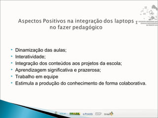  Dinamização das aulas;
 Interatividade;
 Integração dos conteúdos aos projetos da escola;
 Aprendizagem significativa e prazerosa;
 Trabalho em equipe
 Estimula a produção do conhecimento de forma colaborativa.
 