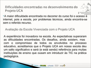 A maior dificuldade encontrada no decorrer do curso foi o acesso à
internet, pois a escola, por problemas técnicos, ainda encontra-se
sem o referido recurso.
Avaliação da Escola Vivenciada com o Projeto UCA
A experiência foi inovadora na escola. As expectativas superaram
as dificuldades encontradas. Os desafios, ainda existem, mas
com o compromisso de todos os envolvidos no processo
educativo, acreditamos que o Projeto UCA em nossa escola deu
um salto significativo e será (e está sendo) referência para muitas
instituições de ensino que ousam em introduzir às TIC na prática
pedagógica.
 