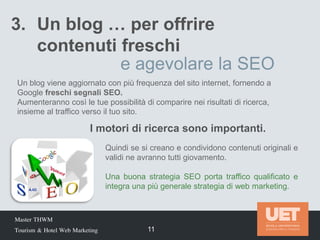 Master THWM
Tourism & Hotel Web Marketing 11
3. Un blog … per offrire
contenuti freschi
e agevolare la SEO
Un blog viene aggiornato con più frequenza del sito internet, fornendo a
Google freschi segnali SEO.
Aumenteranno così le tue possibilità di comparire nei risultati di ricerca,
insieme al traffico verso il tuo sito.
Quindi se si creano e condividono contenuti originali e
validi ne avranno tutti giovamento.
Una buona strategia SEO porta traffico qualificato e
integra una più generale strategia di web marketing.
I motori di ricerca sono importanti.
 