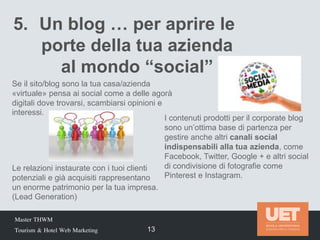 Master THWM
Tourism & Hotel Web Marketing 13
5. Un blog … per aprire le
porte della tua azienda
al mondo “social”
Le relazioni instaurate con i tuoi clienti
potenziali e già acquisiti rappresentano
un enorme patrimonio per la tua impresa.
(Lead Generation)
I contenuti prodotti per il corporate blog
sono un’ottima base di partenza per
gestire anche altri canali social
indispensabili alla tua azienda, come
Facebook, Twitter, Google + e altri social
di condivisione di fotografie come
Pinterest e Instagram.
Se il sito/blog sono la tua casa/azienda
«virtuale» pensa ai social come a delle agorà
digitali dove trovarsi, scambiarsi opinioni e
interessi.
 