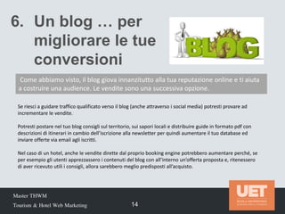Master THWM
Tourism & Hotel Web Marketing 14
Se riesci a guidare traffico qualificato verso il blog (anche attraverso i social media) potresti provare ad
incrementare le vendite.
Potresti postare nel tuo blog consigli sul territorio, sui sapori locali e distribuire guide in formato pdf con
descrizioni di itinerari in cambio dell’iscrizione alla newsletter per quindi aumentare il tuo database ed
inviare offerte via email agli iscritti.
Nel caso di un hotel, anche le vendite dirette dal proprio booking engine potrebbero aumentare perché, se
per esempio gli utenti apprezzassero i contenuti del blog con all’interno un’offerta proposta e, ritenessero
di aver ricevuto utili i consigli, allora sarebbero meglio predisposti all’acquisto.
6. Un blog … per
migliorare le tue
conversioni
Come abbiamo visto, il blog giova innanzitutto alla tua reputazione online e ti aiuta
a costruire una audience. Le vendite sono una successiva opzione.
 