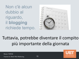 Master THWM
Tourism & Hotel Web Marketing 15
Non c'è alcun
dubbio al
riguardo,
il blogging
richiede tempo.
Tuttavia, potrebbe diventare il compito
più importante della giornata
 