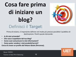Cosa fare prima
di iniziare un
blog?
Master THWM
Tourism & Hotel Web Marketing 16
Prima di iniziare, è importante definire nel modo più preciso possibile il pubblico di
destinazione. Poniti queste domande:
• A chi stai scrivendo?
• Che cosa si aspettano dal tuo blog?
• Come vuoi comunicare le mie informazioni?
• Come poter vendere i miei prodotti/servizi?
Cerca di creare un profilo del lettore ideale (Personas).
Definisci il Target:
 
