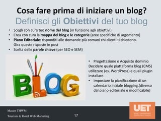 Master THWM
Tourism & Hotel Web Marketing 17
• Scegli con cura tuo nome del blog (in funzione agli obiettivi)
• Crea con cura la mappa del blog e le categorie (aree specifiche di argomento)
• Piano Editoriale: risponditi alle domande più comuni chi clienti ti chiedono.
Gira queste risposte in post
• Scelta delle parole chiave (per SEO e SEM)
Cosa fare prima di iniziare un blog?
Definisci gli Obiettivi del tuo blog
• Progettazione e Acquisto dominio
Decidere quale piattaforma blog (CMS)
utilizzare (es. WordPress) e quali plugin
installare.
• Impostare la pianificazione di un
calendario iniziale blogging.(diverso
dal piano editoriale e modificabile)
 
