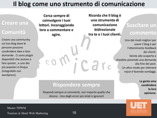 Master THWM
Tourism & Hotel Web Marketing 18
Il blog come uno strumento di comunicazione
Creare una
Comunità
Creare una community
sul tuo blog dove le
persone possono
condividere idee e fare
domande . Ci sono plugin
disponibili che aiutare a
fare questo , e uno dei
più popolari è Disqus
(integrabile con
wordpress).
Cerca sempre di
coinvolgere i tuoi
lettori. Incoraggiando
loro a commentare e
agire.
Suscitare un
commento
Uno dei modi migliori per
usare il blog è per
l'ottenimento feedback
dei clienti.
Venite allo scoperto e
chiedete ponendo una domanda
alla fine del post.
Un altro modo per ottenere
input è facendo sondaggi.
La gente ama
condividere
la loro
opinione.
Rispondere sempre
Rispondi sempre ai commenti, non importa quello che
dicono . Uno degli errori più letali è ignorarli
Ricorda che il blog è
uno strumento di
comunicazione
bidirezionale
tra te e i tuoi clienti.
 