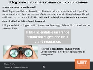 Master THWM
Tourism & Hotel Web Marketing 19
Il blog come un business strumento di comunicazione
Ricordati di monitorare i risultati (tramite
Google Analytics) e modificare i programma di
conseguenza.
Annunciare nuovi prodotti e servizi
Usa il blog per pubblicizzare la novità con il business. Mostra prodotti e servizi . È possibile
anche usare il vostro blog per proporre offerte speciali e promozioni in esclusiva per i lettori
(utilizzando promo code o simili). Non utilizzare il tuo blog in esclusiva per la promozione .
Comunica il valore del tuo Brand: Raccontati
Il blog aziendale ti dà l'opportunità di trasmettere il messaggio del marchio in tutto il mondo
attraverso il web.
Il blog aziendale è un grande
strumento di gestione della
brand reputation.
 