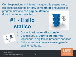 #1 - Il sito
statico
Master THWM
Tourism & Hotel Web Marketing 4
• Comunicazione unidirezionale
• Costruzione di vetrina su internet,
replicando in digitale le brochure cartacee.
• Chi vi accedeva poteva solo leggere le
pagine realizzate.
Con l’espansione di internet nacquero le pagine web,
costruite utilizzando l’HTML come unico linguaggio di
programmazione con pagine statiche
dove il contenuto era fisso.
 