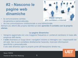 Master THWM
Tourism & Hotel Web Marketing 5
• la comunicazione cambia:
da generica a personalizzata,
• da una comunicazione unidirezionale a una bidirezionale.
Sempre più attenti alla propria identità sul web aprendo il contatto con la propria
utenza.
Le pagine dinamiche:
• Vengono aggiornate con una maggiore frequenza e i contenuti cambiano in base alle
esigenze dell’utente.
• Il web diventava un luogo dove i navigatori iniziano a interagire con i responsabili dei
siti web. Qui si può contattare direttamente l’azienda, ricercare informazioni
specifiche e personalizzate.
Il sito web dinamico apre le proprie porte all’interazione diretta ma…
#2 - Nascono le
pagine web
dinamiche
Utenti sempre
più connessi a internet
 