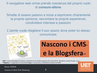 Nascono i CMS*
e la Blogsfera**
Master THWM
Tourism & Hotel Web Marketing 6
Il navigatore web ormai prende coscienza del proprio ruolo
di consum-attore.
Smette di essere passivo e inizia a esprimere chiaramente
la propria opinione, raccontare le proprie esperienze,
condividere interessi e passioni.
L’utente vuole ritagliarsi il suo spazio dove poter lui stesso
comunicare.
*CMS = Content Management System La piattaforma che facilita la gestione dei contenuti (Es. Wordpress, Joomla, Drupal , ecc.) –
**Blogsfera = il luogo dove le comunità di blogger si raccontano e condividono contenuti nel WEB
 