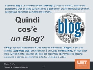 Quindi
cos’è
un Blog?
Master THWM
Tourism & Hotel Web Marketing 7
Il termine blog è una contrazione di “web log” ("traccia su rete"), ovvero una
piattaforma web di facile pubblicazione e gestione in ordine cronologico che non
necessità di particolari competenze tecniche.
Il blog è quindi l’espressione di una persona individuale (blogger) o per una
azienda (corporate blog) di raccontarsi. È un luogo di interazione, un modo per
stare (virtualmente) insieme agli altri per esprimere liberamente la propria
creatività e opinione sottoforma di testo, immagini e video.
 