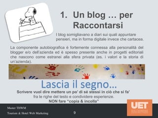 Master THWM
Tourism & Hotel Web Marketing 9
1. Un blog … per
Raccontarsi
I blog somigliavano a diari sui quali appuntare
pensieri, ma in forma digitale invece che cartacea.
La componente autobiografica è fortemente connessa alla personalità del
blogger e/o dell’azienda ed è spesso presente anche in progetti editoriali
che nascono come estranei alla sfera privata (es. i valori e la storia di
un’azienda).
Scrivere vuol dire mettere un po’ di sé stessi in ciò che si fa’
fra le righe del testo e condividere esperienze.
NON fare “copia & incolla”
Lascia il segno…
 