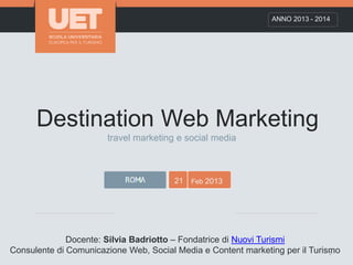 Destination Web Marketing
ANNO 2013 - 2014
21 Feb 2013
Docente: Silvia Badriotto – Fondatrice di Nuovi Turismi
Consulente di Comunicazione Web, Social Media e Content marketing per il Turismo1
travel marketing e social media
 