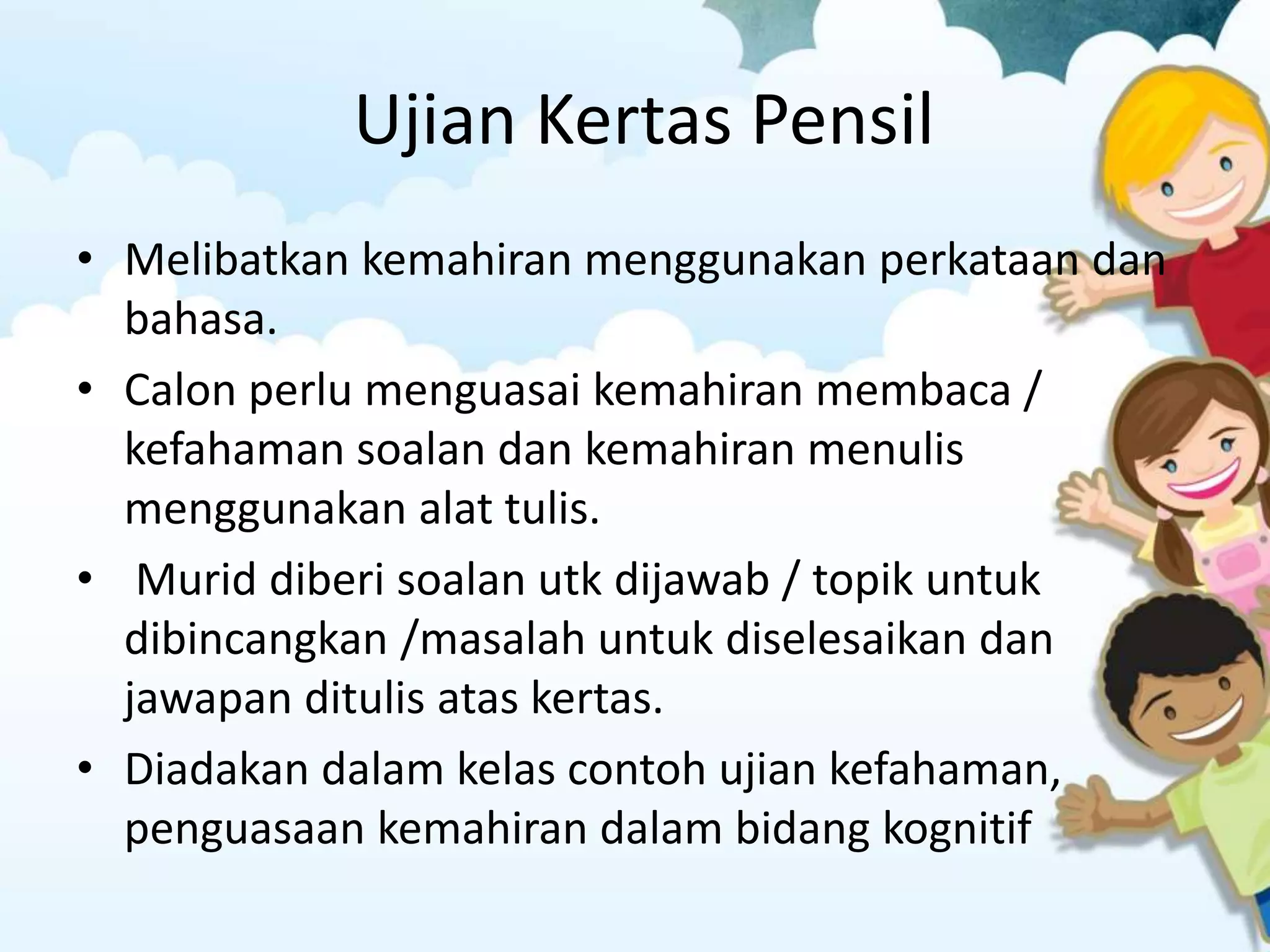 Ujian Kertas Pensil 
• Melibatkan kemahiran menggunakan perkataan dan 
bahasa. 
• Calon perlu menguasai kemahiran membaca / 
kefahaman soalan dan kemahiran menulis 
menggunakan alat tulis. 
• Murid diberi soalan utk dijawab / topik untuk 
dibincangkan /masalah untuk diselesaikan dan 
jawapan ditulis atas kertas. 
• Diadakan dalam kelas contoh ujian kefahaman, 
penguasaan kemahiran dalam bidang kognitif 
 