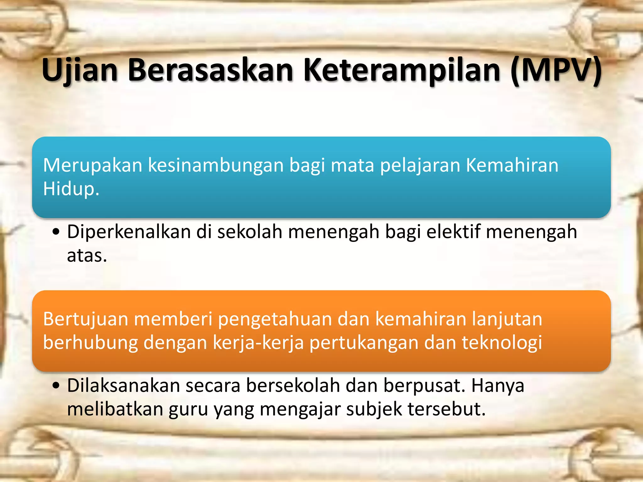 Ujian Berasaskan Keterampilan (MPV) 
Merupakan kesinambungan bagi mata pelajaran Kemahiran 
Hidup. 
• Diperkenalkan di sekolah menengah bagi elektif menengah 
atas. 
Bertujuan memberi pengetahuan dan kemahiran lanjutan 
berhubung dengan kerja-kerja pertukangan dan teknologi 
• Dilaksanakan secara bersekolah dan berpusat. Hanya 
melibatkan guru yang mengajar subjek tersebut. 
 