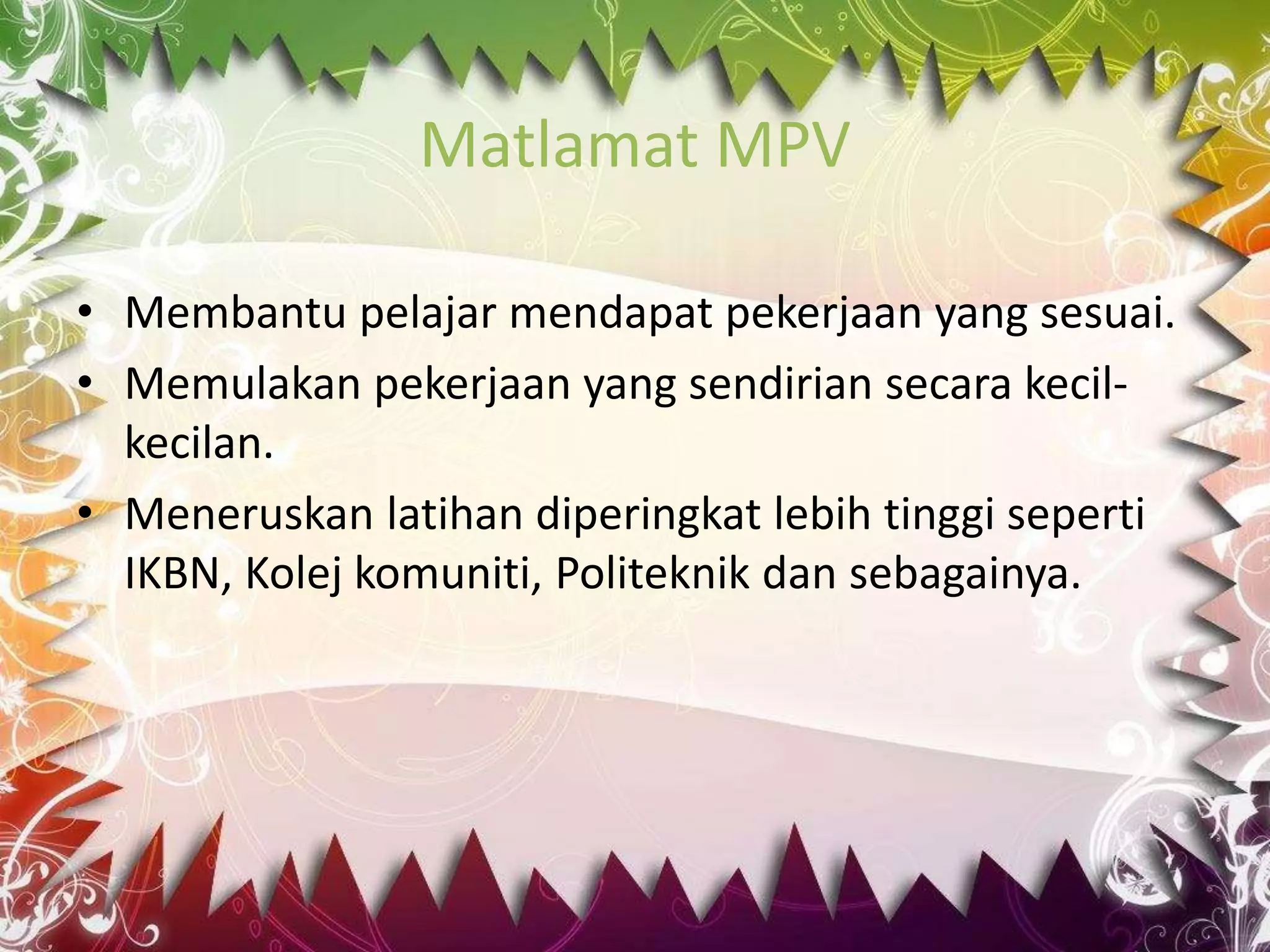 Matlamat MPV 
• Membantu pelajar mendapat pekerjaan yang sesuai. 
• Memulakan pekerjaan yang sendirian secara kecil-kecilan. 
• Meneruskan latihan diperingkat lebih tinggi seperti 
IKBN, Kolej komuniti, Politeknik dan sebagainya. 
 