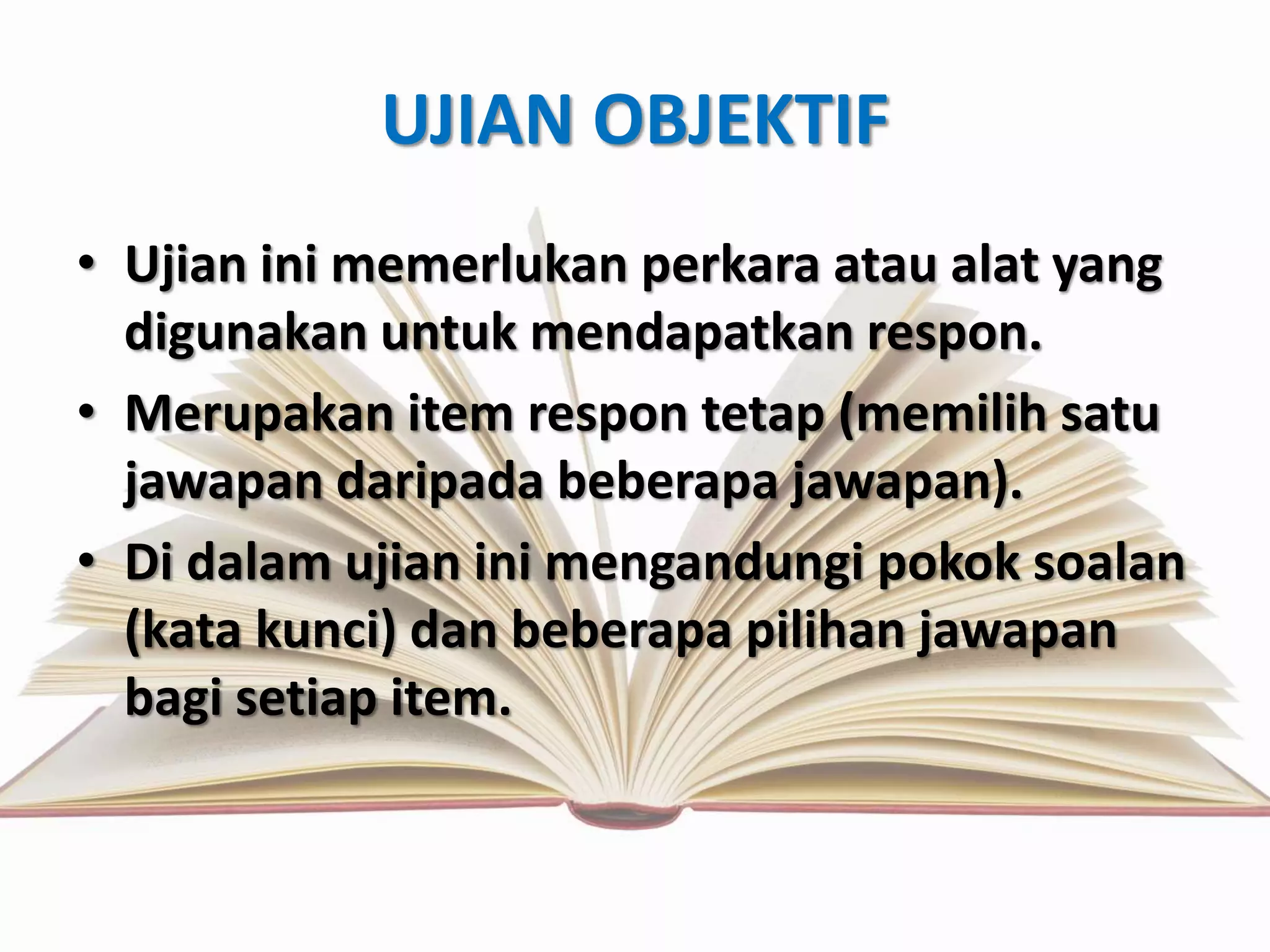 UJIAN OBJEKTIF 
• Ujian ini memerlukan perkara atau alat yang 
digunakan untuk mendapatkan respon. 
• Merupakan item respon tetap (memilih satu 
jawapan daripada beberapa jawapan). 
• Di dalam ujian ini mengandungi pokok soalan 
(kata kunci) dan beberapa pilihan jawapan 
bagi setiap item. 
 