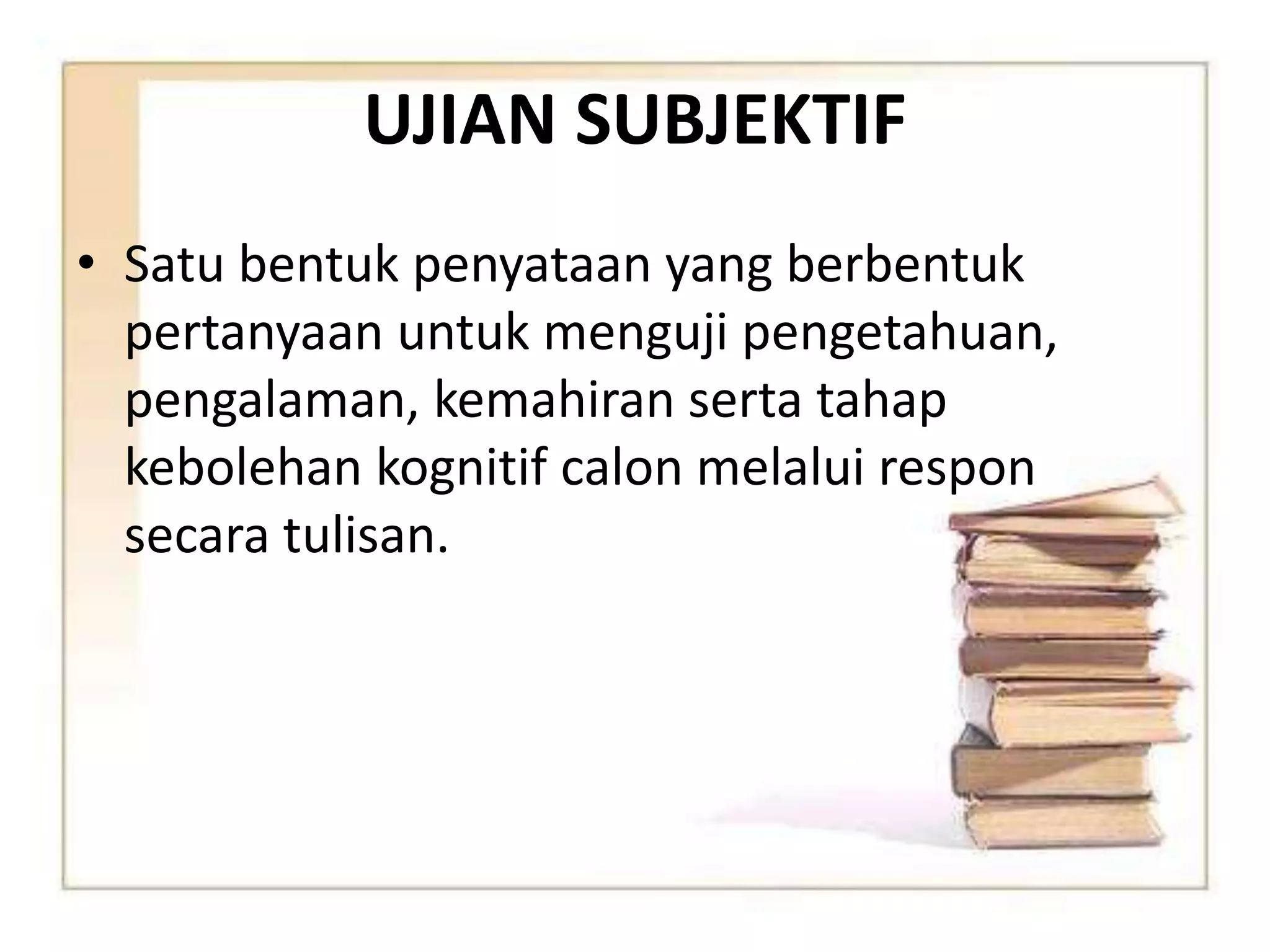 UJIAN SUBJEKTIF 
• Satu bentuk penyataan yang berbentuk 
pertanyaan untuk menguji pengetahuan, 
pengalaman, kemahiran serta tahap 
kebolehan kognitif calon melalui respon 
secara tulisan. 
 