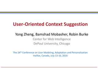 User-Oriented Context Suggestion
Yong Zheng, Bamshad Mobasher, Robin Burke
Center for Web Intelligence
DePaul University, Chicago
The 24th Conference on User Modeling, Adaptation and Personalization
Halifax, Canada, July 13-16, 2016
 