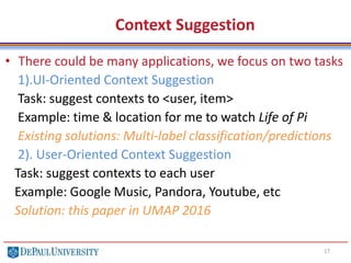 17
Context Suggestion
• There could be many applications, we focus on two tasks
1).UI-Oriented Context Suggestion
Task: suggest contexts to <user, item>
Example: time & location for me to watch Life of Pi
Existing solutions: Multi-label classification/predictions
2). User-Oriented Context Suggestion
Task: suggest contexts to each user
Example: Google Music, Pandora, Youtube, etc
Solution: this paper in UMAP 2016
 