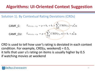 21
Algorithms: User-Oriented Context Suggestion
Solution 1). By Contextual Rating Deviations (CRDs)
CRD is used to tell how user’s rating is deviated in each context
condition. For example, CRD(u, weekend) = 0.5,
it tells that user u’s rating on items is usually higher by 0.5
if watching movies at weekend
CAMF_C:
CAMF_CU:
 