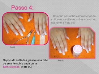 • Coloque nas unhas amolecedor de
                                     cutículas e cutile as unhas como de
                                     costume. ( Foto 08)




     Foto 08




Depois de cutiladas, passe uma mão        Foto 09

de selante sobre cada unha.
Sem excesso. (Foto 09)
 