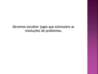 Devemos escolher jogos que estimulem as
resoluções de problemas.
 