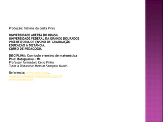 Produção: Tatiana da costa Pires
UNIVERSIDADE ABERTA DO BRASIL
UNIVERSIDADE FEDERAL DA GRANDE DOURADOS
PRÓ-REITORIA DE ENSINO DE GRADUAÇÃO
EDUCAÇÃO A DISTÂNCIA.
CURSO DE PEDAGOGIA
DISCIPLINA: Currículo e ensino de matemática
Polo: Bataguassu - Ms
Professor formador: Célio Pinho
Tutor a Distancia: Messias Sampaio Munin.
Referencia: www.coesi.com.
www.tecnologiaetreinamento.com.br
www.noroeste.br
 