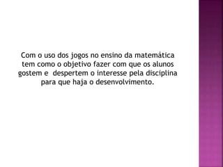 Com o uso dos jogos no ensino da matemática
tem como o objetivo fazer com que os alunos
gostem e despertem o interesse pela disciplina
para que haja o desenvolvimento.
 
