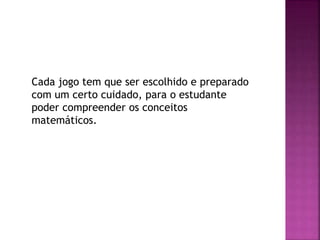 Cada jogo tem que ser escolhido e preparado
com um certo cuidado, para o estudante
poder compreender os conceitos
matemáticos.
 