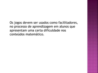 Os jogos devem ser usados como facilitadores,
no processo de aprendizagem em alunos que
apresentam uma certa dificuldade nos
conteúdos matemático.
 