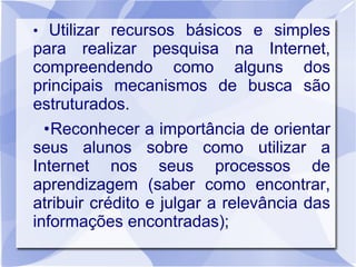 • Utilizar recursos básicos e simples
para realizar pesquisa na Internet,
compreendendo como alguns dos
principais mecanismos de busca são
estruturados.
•Reconhecer a importância de orientar
seus alunos sobre como utilizar a
Internet nos seus processos de
aprendizagem (saber como encontrar,
atribuir crédito e julgar a relevância das
informações encontradas);
 