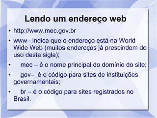 Lendo um endereço web
● http://www.mec.gov.br
● www– indica que o endereço está na World
Wide Web (muitos endereços já prescindem do
uso desta sigla);
● mec – é o nome principal do domínio do site;
● gov– é o código para sites de instituições
governamentais;
● br – é o código para sites registrados no
Brasil.
 
