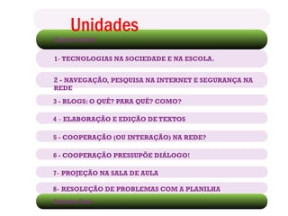 Encontro Inicial
Unidades
1- TECNOLOGIAS NA SOCIEDADE E NA ESCOLA.
2 - NAVEGAÇÃO, PESQUISA NA INTERNET E SEGURANÇA NA
REDE
3 - BLOGS: O QUÊ? PARA QUÊ? COMO?
4 - ELABORAÇÃO E EDIÇÃO DE TEXTOS
5 - COOPERAÇÃO (OU INTERAÇÃO) NA REDE?
6 - COOPERAÇÃO PRESSUPÕE DIÁLOGO!
7- PROJEÇÃO NA SALA DE AULA
8- RESOLUÇÃO DE PROBLEMAS COM A PLANILHA
ELETRÔNICA
Encontro Final
 