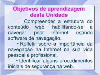 Objetivos de aprendizagem
desta Unidade
• Compreender a estrutura do
conteúdo web, habilitando-se a
navegar pela Internet usando
software de navegação.
• Refletir sobre a importância da
navegação na Internet na sua vida
pessoal e profissional.
• Identificar alguns procedimentos
iniciais de segurança na web.
 