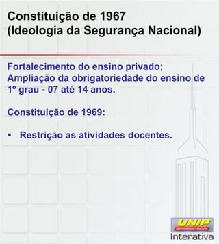 Constituição de 1967
(Ideologia da Segurança Nacional)
Fortalecimento do ensino privado;
Ampliação da obrigatoriedade do ensino de
1º grau - 07 até 14 anos.
Constituição de 1969:
Restrição as atividades docentes.
 