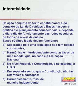 Interatividade
Da ação conjunta do texto constitucional e do
contexto da Lei de Diretrizes e Bases nascem a
política e o planejamento educacionais, e depende
o dia-a-dia do funcionamento das redes escolares
de todos os níveis de ensino.
Esses códigos legais devem funcionar:
a) Separados pois uma legislação não tem relação
com a outra;
b) Harmônica e interdependente como as faces de
uma moeda, que, no caso é a Educação
Nacional;
c) No nível Federal, a Constituição, e no estadual ac) No nível Federal, a Constituição, e no estadual a
L.D.B.
d) Em separado sendo que a Constituição não faz
referência à educação;
e) Harmonicamente, mas, de
maneira independente.
 