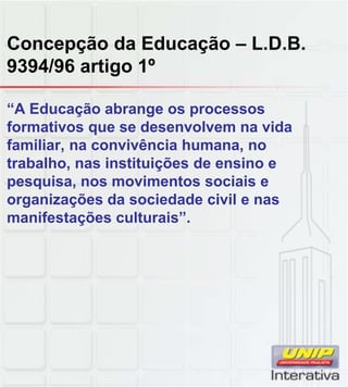 Concepção da Educação – L.D.B.
9394/96 artigo 1º
“A Educação abrange os processos
formativos que se desenvolvem na vida
familiar, na convivência humana, no
trabalho, nas instituições de ensino e
pesquisa, nos movimentos sociais e
organizações da sociedade civil e nas
manifestações culturais”.
 